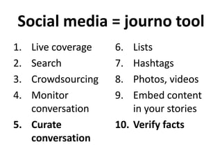 Social media = journo tool
1.
2.
3.
4.

Live coverage
Search
Crowdsourcing
Monitor
conversation
5. Curate
conversation

6.
7.
8.
9.

Lists
Hashtags
Photos, videos
Embed content
in your stories
10. Verify facts

 