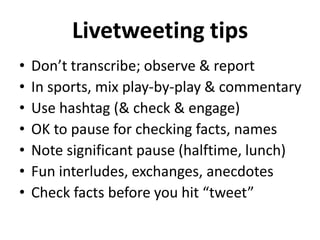 Livetweeting tips
•
•
•
•
•
•
•

Don’t transcribe; observe & report
In sports, mix play-by-play & commentary
Use hashtag (& check & engage)
OK to pause for checking facts, names
Note significant pause (halftime, lunch)
Fun interludes, exchanges, anecdotes
Check facts before you hit “tweet”

 