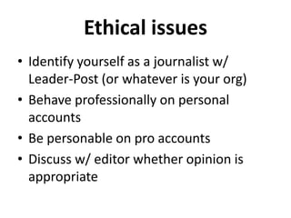 Ethical issues
• Identify yourself as a journalist w/
Leader-Post (or whatever is your org)
• Behave professionally on personal
accounts
• Be personable on pro accounts
• Discuss w/ editor whether opinion is
appropriate

 