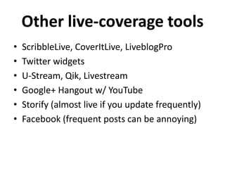 Other live-coverage tools
•
•
•
•
•
•

ScribbleLive, CoverItLive, LiveblogPro
Twitter widgets
U-Stream, Qik, Livestream
Google+ Hangout w/ YouTube
Storify (almost live if you update frequently)
Facebook (frequent posts can be annoying)

 