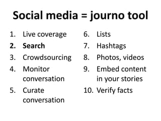 Social media = journo tool
1.
2.
3.
4.

Live coverage
Search
Crowdsourcing
Monitor
conversation
5. Curate
conversation

6.
7.
8.
9.

Lists
Hashtags
Photos, videos
Embed content
in your stories
10. Verify facts

 