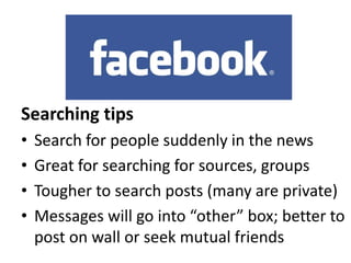 Searching tips
•
•
•
•

Search for people suddenly in the news
Great for searching for sources, groups
Tougher to search posts (many are private)
Messages will go into “other” box; better to
post on wall or seek mutual friends

 