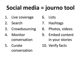 Social media = journo tool
1.
2.
3.
4.

Live coverage
Search
Crowdsourcing
Monitor
conversation
5. Curate
conversation

6.
7.
8.
9.

Lists
Hashtags
Photos, videos
Embed content
in your stories
10. Verify facts

 
