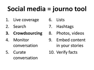Social media = journo tool
1.
2.
3.
4.

Live coverage
Search
Crowdsourcing
Monitor
conversation
5. Curate
conversation

6.
7.
8.
9.

Lists
Hashtags
Photos, videos
Embed content
in your stories
10. Verify facts

 