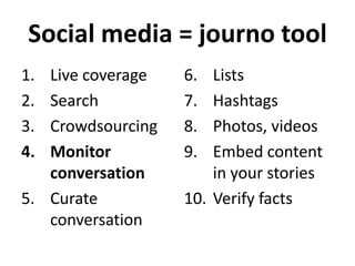 Social media = journo tool
1.
2.
3.
4.

Live coverage
Search
Crowdsourcing
Monitor
conversation
5. Curate
conversation

6.
7.
8.
9.

Lists
Hashtags
Photos, videos
Embed content
in your stories
10. Verify facts

 