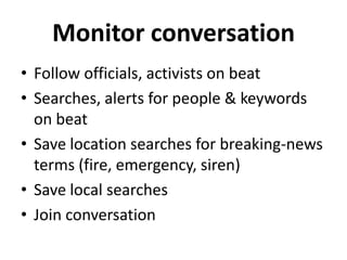 Monitor conversation
• Follow officials, activists on beat
• Searches, alerts for people & keywords
on beat
• Save location searches for breaking-news
terms (fire, emergency, siren)
• Save local searches
• Join conversation

 