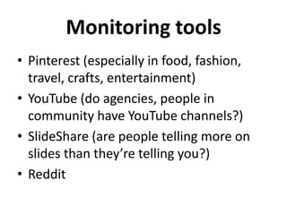 Monitoring tools
• Pinterest (especially in food, fashion,
travel, crafts, entertainment)
• YouTube (do agencies, people in
community have YouTube channels?)
• SlideShare (are people telling more on
slides than they’re telling you?)
• Reddit

 