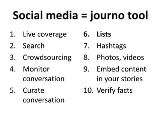 Social media = journo tool
1.
2.
3.
4.

Live coverage
Search
Crowdsourcing
Monitor
conversation
5. Curate
conversation

6.
7.
8.
9.

Lists
Hashtags
Photos, videos
Embed content
in your stories
10. Verify facts

 