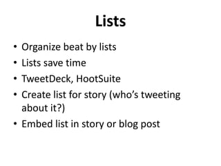 Lists
•
•
•
•

Organize beat by lists
Lists save time
TweetDeck, HootSuite
Create list for story (who’s tweeting
about it?)
• Embed list in story or blog post

 