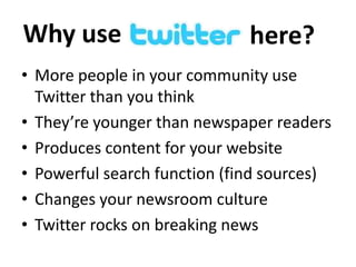 Why use

here?

• More people in your community use
Twitter than you think
• They’re younger than newspaper readers
• Produces content for your website
• Powerful search function (find sources)
• Changes your newsroom culture
• Twitter rocks on breaking news

 