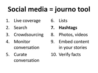 Social media = journo tool
1.
2.
3.
4.

Live coverage
Search
Crowdsourcing
Monitor
conversation
5. Curate
conversation

6.
7.
8.
9.

Lists
Hashtags
Photos, videos
Embed content
in your stories
10. Verify facts

 