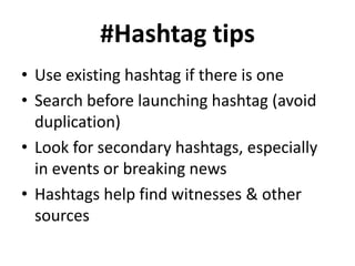 #Hashtag tips
• Use existing hashtag if there is one
• Search before launching hashtag (avoid
duplication)
• Look for secondary hashtags, especially
in events or breaking news
• Hashtags help find witnesses & other
sources

 