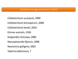 Introdução de pragas de fruteiras: FUNGOS 
Colletotrichum acutatum, 1990 
Colletotrichum brevisporum, 2008 
Colletotrichum karstii, 2010 
Elsinoe australis, 1930 
Guignardia citricarpa, 1980 
Mycosphaerella fijiensis, 1998 
Neonectria galligena, 2002 
Taphrina deformans, ? 
 