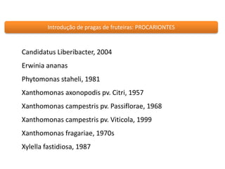 Introdução de pragas de fruteiras: PROCARIONTES 
Candidatus Liberibacter, 2004 
Erwinia ananas 
Phytomonas staheli, 1981 
Xanthomonas axonopodis pv. Citri, 1957 
Xanthomonas campestris pv. Passiflorae, 1968 
Xanthomonas campestris pv. Viticola, 1999 
Xanthomonas fragariae, 1970s 
Xylella fastidiosa, 1987 
 