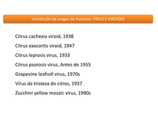 Introdução de pragas de fruteiras: VÍRUS E VIROIDES 
Citrus cachexia viroid, 1938 
Citrus exocortis viroid, 1947 
Citrus leprosis virus, 1933 
Citrus psorosis virus, Antes de 1955 
Grapevine leafroll virus, 1970s 
Vírus da tristeza do citros, 1937 
Zucchini yellow mosaic virus, 1990s 
 