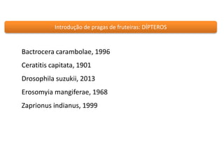 Introdução de pragas de fruteiras: DÍPTEROS 
Bactrocera carambolae, 1996 
Ceratitis capitata, 1901 
Drosophila suzukii, 2013 
Erosomyia mangiferae, 1968 
Zaprionus indianus, 1999 
 