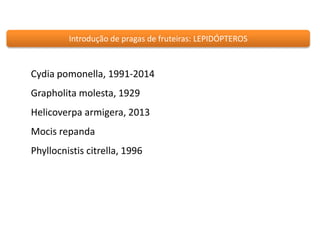 Introdução de pragas de fruteiras: LEPIDÓPTEROS 
Cydia pomonella, 1991-2014 
Grapholita molesta, 1929 
Helicoverpa armigera, 2013 
Mocis repanda 
Phyllocnistis citrella, 1996 
 