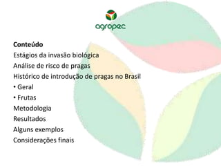 Conteúdo 
Estágios da invasão biológica 
Análise de risco de pragas 
Histórico de introdução de pragas no Brasil 
• Geral 
• Frutas 
Metodologia 
Resultados 
Alguns exemplos 
Considerações finais 
 