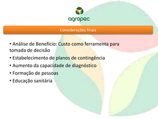 Considerações finais 
• Análise de Benefício: Custo como ferramenta para 
tomada de decisão 
• Estabelecimento de planos de contingência 
• Aumento da capacidade de diagnóstico 
• Formação de pessoas 
• Educação sanitária 
 