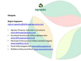 Obrigada. 
Regina Sugayama 
regina.sugayama@defesaagropecuaria.com 
• Agropec Pesquisa, Extensão e Consultoria 
www.defesaagropecuaria.com 
• Sociedade Brasileira de Defesa Agropecuária 
www.defesaagropecuaria.net 
• Mestrado Profissional em Defesa Sanitária Vegetal 
www.mpdefesa.ufv.br 
• Portal DefesaVegetal.Net www.defesavegetal.net 
• Biofábrica Moscamed Brasil www.moscamed.org.br 

