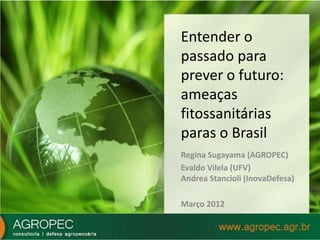 Entender o 
passado para 
prever o futuro: 
ameaças 
fitossanitárias 
paras o Brasil 
Regina Sugayama (AGROPEC) 
Evaldo Vilela (UFV) 
Andrea Stancioli (InovaDefesa) 
Março 2012 
 