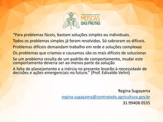 “Para problemas fáceis, bastam soluções simples ou individuais.
Todos os problemas simples já foram resolvidos. Só sobraram os difíceis.
Problemas difíceis demandam trabalho em rede e soluções complexas
Os problemas que criamos e causamos são os mais difíceis de solucionar.
Se um problema resulta de um padrão de comportamento, mudar este
comportamento deveria ser ao menos parte da solução
A falta de planejamento e a inércia no presente levarão à necessidade de
decisões e ações emergenciais no futuro.” (Prof. Edivaldo Velini)
Regina Sugayama
regina.sugayama@contratado.agricultura.gov.br
31 99408 0535
 