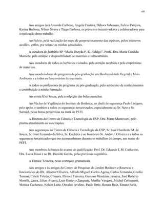 viii
Aos amigos (as) Amanda Carbone, Angela Cristina, Débora Sabonaro, Fulvio Parajara,
Karina Barbosa, Nilton Neves e Tiago Barbosa, os primeiros incentivadores e colaboradores para
a realização deste trabalho.
Ao Fulvio, pela realização do mapa de geoprocessamento das espécies, pelos inúmeros
auxílios, enfim, por tolerar as minhas ansiedades.
À curadora do herbário SP “Maria Eneyda P. K. Fidalgo”, Profa. Dra. Maria Candida
Mamede, pela atenção e disponibilidade de materiais e infraestrutura.
Aos curadores de todos os herbários visitados, pela atenção recebida e pelo empréstimo
de materiais.
Aos coordenadores do programa de pós-graduação em Biodiversidade Vegetal e Meio
Ambiente e a todos os funcionários da secretaria.
A todos os professores do programa de pós-graduação, pelo acréscimo de conhecimentos
e contribuição à minha formação.
Ao artista Klei Souza, pela confecção das belas pranchas.
Ao Núcleo de Vigilância do Instituto de Botânica, ao chefe de segurança Paulo Lodgero,
pelo apoio, e também a todos os seguranças terceirizados, especialmente ao Sr. Neto e Sr.
Samuel, pelas horas percorridas na mata do PEFI.
À Diretora do Centro de Ciência e Tecnologia da USP, Dra. Marta Mantovani, pelo
pronto atendimento às solicitações.
Aos seguranças do Centro de Ciência e Tecnologia da USP, Sr. José Humberto M. de
Souza, Sr. José Fernando da Silva, Sr. Euclides e ao bombeiro Sr. André J. Oliveira e a todos os
seguranças terceirizados que me acompanharam durante os trabalhos de campo, nas matas do
PEFI.
Aos membros da banca do exame de qualificação: Prof. Dr. Eduardo L.M. Catharino,
Dra. Lucia Rossi e ao Dr. Ricardo Garcia, pelas preciosas sugestões.
A Elenice Teixeira, pelas correções gramaticais.
Aos amigos e às amigas do Centro de Pesquisas do Jardim Botânico e Reservas e
funcionários do IBt, Aliomar Oliveira, Alfredo Miguel, Carlos Agena, Carlos Fernando, Cecília
Tomasi, Cibele Toledo, Cilmara, Elenice Teixeira, Gustavo Monteiro, Janaína, José Roberto
Morelli, Laura, Lilian Asperti, Luiz Gustavo Zanqueta, Marilia Vasquez, Michel Colmanetti,
Monica Cachenco, Nelson Leite, Osvaldo Avelino, Paulo Ortiz, Renata Ruíz, Renato Faria,
 