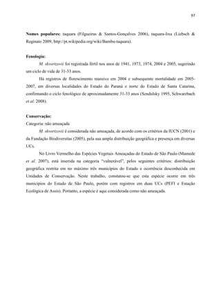 97
Nomes populares: taquara (Filgueiras & Santos-Gonçalves 2006), taquara-lixa (Liebsch &
Reginato 2009, http://pt.wikipedia.org/wiki/Bambu-taquara).
Fenologia:
M. skvortzovii foi registrada fértil nos anos de 1941, 1973, 1974, 2004 e 2005, sugerindo
um ciclo de vida de 31-33 anos.
Há registros de florescimento massivo em 2004 e subsequente mortalidade em 2005-
2007, em diversas localidades do Estado do Paraná e norte do Estado de Santa Catarina,
confirmando o ciclo fenológico de aproximadamente 31-33 anos (Sendulsky 1995, Schwarzbach
et al. 2008).
Conservação:
Categoria: não ameaçada
M. skvortzovii é considerada não ameaçada, de acordo com os critérios da IUCN (2001) e
da Fundação Biodiversitas (2005), pela sua ampla distribuição geográfica e presença em diversas
UCs.
No Livro Vermelho das Espécies Vegetais Ameaçadas do Estado de São Paulo (Mamede
et al. 2007), está inserida na categoria “vulnerável”, pelos seguintes critérios: distribuição
geográfica restrita em no máximo três municípios do Estado e ocorrência desconhecida em
Unidades de Conservação. Neste trabalho, constatou-se que esta espécie ocorre em três
municípios do Estado de São Paulo, porém com registros em duas UCs (PEFI e Estação
Ecológica de Assis). Portanto, a espécie é aqui considerada como não ameaçada.
 