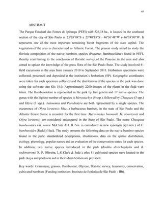 xii
ABSTRACT
The Parque Estadual das Fontes do Ipiranga (PEFI) with 526,38 ha., is located in the southeast
section of the city of São Paulo at 23º38’08”S e 23º40’18”S - 46º36’48”W e 46º38’00”W. It
represents one of the most important remaining forest fragments of the state capital. The
vegetation of the area is characterized as Atlantic Forest. The present study aimed to study the
floristic composition of the native bamboos species (Poaceae: Bambusoideae) found in PEFI,
thereby contributing to the conclusion of floristic survey of the Poaceae in the area and also
aimed to update the knowledge of the grass flora of the São Paulo State. The study involved 41
field excursions in the area from January 2010 to September 2011. Herbarium specimens were
collected, processed and deposited at the institution’s herbarium (SP). Geographic coordinates
were taken for each specimen collected and the distribution of the species in the park was done
using the software Arc Gis 10.0. Approximately 2200 images of the plants in the field were
taken. The Bambusoideae is represented in the park by five genera and 17 native species. The
genus with the highest number of species is Merostachys (9 spp.), followed by Chusquea (3 spp.)
and Olyra (3 spp.). Aulonemia and Parodiolyra are both represented by a single species. The
occurrence of Olyra loretensis Mez, a herbaceous bamboo, in the state of São Paulo and the
Atlantic Forest biome is recorded for the first time. Merostachys burmanii, M. skvortzovii and
Olyra loretensis are considered endangered in the State of São Paulo. The name Chusquea
bambusoides var. minor McClure & L.B. Sm. is considered as new synonym (syn.nov.) of C.
bambusoides (Raddi) Hack. The study presents the following data on the native bamboo species
found in the park: standardized descriptions, illustrations, data on the spatial distribution,
ecology, phenology, popular names and an evaluation of the conservation status for each species.
In addition, two native species introduced in the park (Raddia distichophylla and R.
sodersttromii R. P. Oliveira, L.G.Clark & Judz.), plus 11 cultivated species were located in the
park. Keys and photos to aid in their identification are provided.
Key words: Gramineae, grasses, Bambuseae, Olyreae, floristic survey, taxonomy, conservation,
cultivated bamboos (Funding institution: Instituto de Botânica de São Paulo - IBt).
 