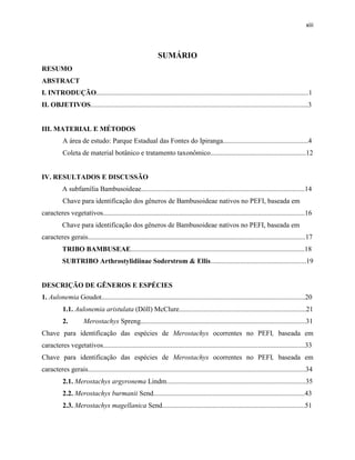 xiii
SUMÁRIO
RESUMO
ABSTRACT
I. INTRODUÇÃO..........................................................................................................................1
II. OBJETIVOS.............................................................................................................................3
III. MATERIAL E MÉTODOS
A área de estudo: Parque Estadual das Fontes do Ipiranga.................................................4
Coleta de material botânico e tratamento taxonômico.......................................................12
IV. RESULTADOS E DISCUSSÃO
A subfamília Bambusoideae..............................................................................................14
Chave para identificação dos gêneros de Bambusoideae nativos no PEFI, baseada em
caracteres vegetativos....................................................................................................................16
Chave para identificação dos gêneros de Bambusoideae nativos no PEFI, baseada em
caracteres gerais.............................................................................................................................17
TRIBO BAMBUSEAE....................................................................................................18
SUBTRIBO Arthrostylidiinae Soderstrom & Ellis.......................................................19
DESCRIÇÃO DE GÊNEROS E ESPÉCIES
1. Aulonemia Goudot.....................................................................................................................20
1.1. Aulonemia aristulata (Döll) McClure.........................................................................21
2. Merostachys Spreng...............................................................................................31
Chave para identificação das espécies de Merostachys ocorrentes no PEFI, baseada em
caracteres vegetativos....................................................................................................................33
Chave para identificação das espécies de Merostachys ocorrentes no PEFI, baseada em
caracteres gerais.............................................................................................................................34
2.1. Merostachys argyronema Lindm................................................................................35
2.2. Merostachys burmanii Send.......................................................................................43
2.3. Merostachys magellanica Send..................................................................................51
 