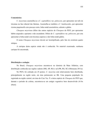 132
Comentários:
C. meyeriana assemelha-se a C. capituliflora var. pubescens, por apresentar um tufo de
tricomas na face abaxial das lâminas. Assemelha-se também a C. bambusoides, por apresentar
rizoma paquimorfo com pescoço curto, linha nodal asssimétrica, saliente e glabra.
Chusquea meyeriana difere das outras espécies de Chusquea do PEFI, por apresentar
hábito arqueado a apoiante e não escandente. Difere de C. capituliflora var. pubescens, por esta
apresentar a linha nodal com tricomas esparsos e não linha nodal glabra.
O nome Chusquea meyeriana deverá ser lectotipificado, pelo fato de existirem quatro
síntipos.
A cariopse desta espécie ainda não é conhecida. No material examinado, nenhuma
cariopse foi encontrada.
Distribuição e ecologia:
No Brasil, Chusquea meyeriana encontra-se no domínio da Mata Atlântica, com
distribuição conhecida nas regiões sudeste (MG, SP, RJ) e sul (PR, RS, SC) (Shirasuna 2011a).
No PEFI, foi coletada em 25 pontos. C. meyerina está relativamente bem distribuída,
principalmente na região norte, em área pertencente ao IBt. Uma pequena população foi
registrada na região central, em área do Cien Tec. É a única espécie de Chusquea do PEFI que,
durante o período de coletas, encontrava-se em estágio vegetativo bem desenvolvido (4-5m
altura).
 