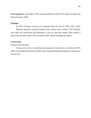 134
Nomes populares: caará (Dutra 1938), criciúma (McClure & Smith 1967), taboca (Filgueiras &
Santos-Gonçalves 2006).
Fenologia:
No PEFI, Chusquea meyeriana foi registrada fértil nos anos de 1990, 1992 e 1994.
Materiais adicionais registram floração nestes mesmos anos, inclusive 1995. Somente
esses dados são insuficientes para determinar o ciclo de vida desta espécie. Mais estudos e
coletas são necessários, para se tirar conclusões sobre o padrão fenológico da espécie.
Conservação:
Categoria: não ameaçada.
Chusquea meyeriana é considerada não ameaçada, de acordo com os critérios da IUCN
(2001) e da Fundação Biodiversitas (2005), pela sua ampla distribuição geográfica e presença em
diversas UCs.
 