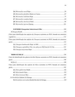 xiv
2.4. Merostachys neesii Rupr.............................................................................................59
2.5. Merostachys pluriflora Munro ex Camus...................................................................67
2.6 .Merostachys riedeliana Rupr. ....................................................................................75
2.7 .Merostachys scandens Send........................................................................................85
2.8 .Merostachys skvortzovii Send.....................................................................................94
2.9 .Merostachys speciosa Spreng...................................................................................101
SUBTRIBO Chusqueinae Soderstrom & Ellis............................................................109
3.Chusquea Kunth..................................................................................................................110
Chave para identificação das espécies de Chusquea ocorrentes no PEFI, baseada em caracteres
vegetativos...................................................................................................................................112
Chave para identificação das espécies de Chusquea ocorrentes no PEFI, baseada em caracteres
gerais............................................................................................................................................112
3.1. Chusquea bambusoides Rupr. ex Döll......................................................................113
3.2. Chusquea capituliflora Trin. var. pubescens McClure & L.B. Sm..........................122
3.3. Chusquea meyeriana Rupr........................................................................................130
TRIBO OLYREAE..............................................................................................................138
Chave de identificação dos gêneros da tribo Olyreae ocorrentes no PEFI, baseada em caracteres
gerais............................................................................................................................................140
4.Olyra L. ..............................................................................................................................140
Chave para identificação das espécies de Olyra ocorrentes no PEFI, baseada em caracteres
gerais............................................................................................................................................142
4.1. Olyra glaberrima Raddi............................................................................................142
4.2 .Olyra humilis Nees....................................................................................................152
4.3 .Olyra loretensis Mez.................................................................................................159
5. Parodiolyra Soderstr. & Zuloaga.......................................................................................167
5.1.Parodiolyra micrantha (Kunth) Davidse & Zuloaga.................................................169
 