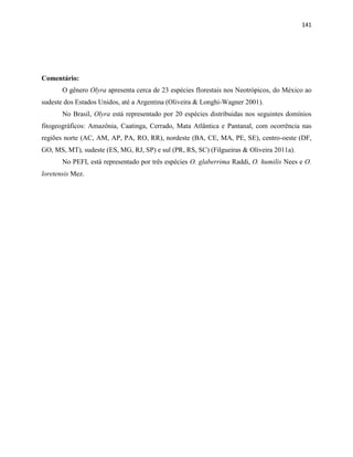 141
Comentário:
O gênero Olyra apresenta cerca de 23 espécies florestais nos Neotrópicos, do México ao
sudeste dos Estados Unidos, até a Argentina (Oliveira & Longhi-Wagner 2001).
No Brasil, Olyra está representado por 20 espécies distribuidas nos seguintes domínios
fitogeográficos: Amazônia, Caatinga, Cerrado, Mata Atlântica e Pantanal, com ocorrência nas
regiões norte (AC, AM, AP, PA, RO, RR), nordeste (BA, CE, MA, PE, SE), centro-oeste (DF,
GO, MS, MT), sudeste (ES, MG, RJ, SP) e sul (PR, RS, SC) (Filgueiras & Oliveira 2011a).
No PEFI, está representado por três espécies O. glaberrima Raddi, O. humilis Nees e O.
loretensis Mez.
 
