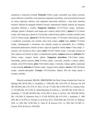 143
escabérula a curtamente ciliolada. Panículas 9-20cm compr., piramidal, laxa, difusa, terminal,
ramos inferiores verticilados, com numerosas espiguetas masculinas, com uma feminina terminal
ou ramos superiores alternos, com espiguetas masculinas inferiores e uma única feminina
terminal. Pedicelo da espigueta feminina clavado, esparsamente híspido, pedicelo da espigueta
masculina filiforme e escabro. Espiguetas femininas 12-17(-27)mm compr., fusiformes,
oblongas, glumas 2 desiguais, mais longas que o antécio, antécio fértil 1; gluma I 6-11(-14)mm
compr. mais longa que a gluma II, 5-9-nervada, verde-oliváceo, glabra a escabra, aristada, arista
(-2)3-7(-15)mm compr.; gluma II (-7)9-10(-12)mm compr., 5-7-nervada, verde-oliváceo, glabra
a escabérula, acuminada, raro aristada, arista 2mm compr.; estípite nulo; antécio 5-7(-8)mm
compr., esbranquiçado a estramíneo com máculas escuras na maturidade, lisa e brilhante,
densamente pubescentes somente na base e ápice da superfície ventral; lema 5-7mm compr., 5-
nervado, com tricomas na base e ápice; pálea 5,8-6,8(-7,8)mm compr., 2-nervada, tricomas na
base, esparsos em direção ao ápice a completamente glabra; estigmas plumosos; lodículas 0,6-
0,8mm compr., margem inteira, glabras. Espiguetas masculinas 5-8(-11)mm compr.,
lanceoladas, glumas ausentes, lema 6,5-9mm compr., 3-nervado, castanho a vináceo, glabro,
aristado, arista 0,8-2(-4)mm; pálea 5-6(-8,5)mm compr., 2-nervada, vinácea, glabra, acuminada
a curto-aristada; lodículas 0,2-0,4mm compr., margem inteira, glabras; anteras (-3)4-5,8(-6)mm
compr., amarelo-alaranjadas. Cariopse 4,5-5,4x2,8mm, elíptica, hilo tão longo quanto a
cariopse, castanha.
Material examinado: BRASIL; SÃO PAULO, São Paulo, Parque Estadual das Fontes do
Ipiranga, IBt, 20.VII.1982, fl., Sendulsky, T. 1904 (SP); IBt, 19-II-1978, fl., Kirizawa, M. 410
(SP, HUEFS); IBt, 2-IV-1974, fl., Silva, T.S. da 177 (SP); IBt, 8-VIII-1979, fl., Custodio Filho,
A. 124 (SP); IBt, 18-V-1993, fl., Simão Bianchini, R. & Rossi, L. 354 (SP); IBt, 30-XI-1965, fl.,
Sendulsky, T. 276 (SP, HUEFS); IBt, 14-XI-1980, fl., Rosa, A. & Pires, J.M. 3699 (SP, INPA);
IBt, 1-IX-1982, fl., Romaniuc Neto, S. 53 (SP, HUEFS); IBt, 8-V-1974, l., Sendulsky, T. 1400
(SP); IBt, 21-II-1976, fl., Davidse, G. & D’Arcy W.G. 10424 (SP); IBt, 2-II-1953, fl., Dedecca,
D.M. s.n. (SP); IBt, 23-XI-1966, fl., Faria, R. & Fonseca, O.G. s.n. (SP); IBt, 9-I-1965, fl.,
Clayton, W.D. & Eiten, G. 4188 (SP).
 