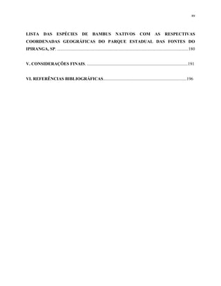 xv
LISTA DAS ESPÉCIES DE BAMBUS NATIVOS COM AS RESPECTIVAS
COORDENADAS GEOGRÁFICAS DO PARQUE ESTADUAL DAS FONTES DO
IPIRANGA, SP. .........................................................................................................................180
V. CONSIDERAÇÕES FINAIS. .............................................................................................191
VI. REFERÊNCIAS BIBLIOGRÁFICAS.............................................................................196
 