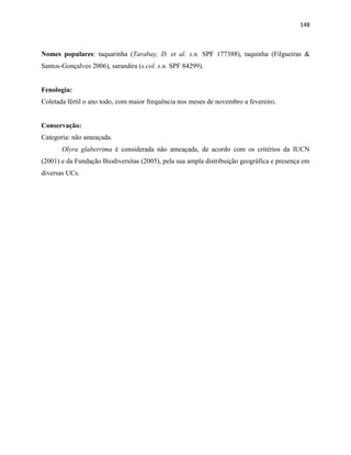 148
Nomes populares: taquarinha (Tarabay, D. et al. s.n. SPF 177388), taquinha (Filgueiras &
Santos-Gonçalves 2006), sarandira (s.col. s.n. SPF 84299).
Fenologia:
Coletada fértil o ano todo, com maior frequência nos meses de novembro a fevereiro.
Conservação:
Categoria: não ameaçada.
Olyra glaberrima é considerada não ameaçada, de acordo com os critérios da IUCN
(2001) e da Fundação Biodiversitas (2005), pela sua ampla distribuição geográfica e presença em
diversas UCs.
 