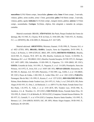 153
masculinas 6,5-8(-10)mm compr., lanceoladas; glumas nulas; lema 4-5mm compr., 3-nervado,
vináceo, glabro, arista escabra, arista 1-3mm, geniculada; pálea 5-6(-8)mm compr., 2-nervada,
vinácea, glabra, aguda; lodículas 0,1-0,3mm compr., margem inteira, glabras; anteras 3,5-5mm
compr., acastanhadas. Cariopse 5x2,8mm, elíptica, hilo atingindo o tamanho da cariopse,
castanha.
Material examinado: BRASIL; SÃO PAULO, São Paulo, Parque Estadual das Fontes do
Ipiranga, IBt, 9-I-1965, fl., Clayton, W.D. & Eiten, G. 4186 (SP); IBt, 7-XII-1931, fl., Hoehne,
F.C. s.n. (SP28592); IBt, 4-XI-2009, fl., Shirasuna, R.T. 2617 (SP).
Material adicional: ARGENTINA; Misiones, Guaraní, 15-IX-1998, fl., Tressens, S.G. et
al. 6023 (CTES, SPF); BRASIL; BAHIA; Lençóis, Serra da Chapadinha, 28-IV-1995, fl.,
Costa, J. & Pereira, A. 1899 (CEPLAC, IBGE, SPF, UEFS); DISTRITO FEDERAL; Brasília,
26-II-1965, fl., Clayton, W.D. 4871 (K, SP); Brasília, Cachoeira do Tororó, 12-XI1984, fl.,
Mendonça, R.C. et al. 390 (IBGE, UEC); Brasília, Fazenda Sucupira, 28.VIII.1975, fl., Heringer,
E.P. 14971 (SPF, UB); Sobradinho, 15-XII-1989, fl., Filgueiras, T.S. 1958 (IBGE, SP, UEC);
GOIÁS; Corumbá de Goiás, 14-I-1981, fl., Nogueira, E. et al. 114 (SP); Pirenópolis, Serra dos
Pirineus, 16-I-1972, fl., Irwin, H.S. et al. 34307 (SP, NY); MINAS GERAIS; Diamantina, 30-
III-1985, fl., Burman, A.G. 923 (SP); Patrocínio, 17-XI-1989, veg., Felfili, J. et al. 130 (IBGE,
SP, UEC); Poços de Caldas, 1-XII-1982, fl., Leitão Filho, H.F. et al. 1841 (UEC); PARANÁ;
Paranaguá, Ilha do Mel, 3-X-1999, fl., Kozera, C. et al. 1257 (UEC); RIO GRANDE DO SUL;
Pelotas, Horto Botânico Irmão Teodoro Luiz, 24-I-1973, fl., Valls, J. et al. 2543 (ICN, SP); Porto
Alegre,10-XI-1931, fl., Orse, L. & Hitchcoch, I. s.n. (SP51171); Rio Pardo, Estrada Santa Cruz-
Rio Pardo, 1-X-1972, fl., Valls, J. et al. 2154 (ICN, SP); Teodoro Luiz, 29-IX-1986, fl.,
Jarenkow, J.A. & Waechter, J.L. 453 (UEC); SÃO PAULO, Brotas, Fazenda Santa Elisa, 10-
VII-1992, fl., Zickel, C.S. & Belinello, R. 30316 (UEC); Campinas, Estrada Souzas-Pedreira, 30-
III-1977, fl., Carnielli, V. et al. 6754 (UEC); Campinas, Reserva Santa Genebra, 3-X-1995, fl.,
Bernacci, L.C. 2164 (HRCB, HUEFS, IAC, SP, SPF); Monte Alegre-Amparo, 30-III-1943, fl.,
Kuhlmann, M. 429 (SP).
 
