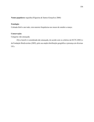 156
Nomes populares: taquinha (Filgueiras & Santos-Gonçalves 2006)
Fenologia:
Coletada fértil o ano todo, com maiores frequências nos meses de outubro a março.
Conservação:
Categoria: não ameaçada.
Olyra humilis é considerada não ameaçada, de acordo com os critérios da IUCN (2001) e
da Fundação Biodiversitas (2005), pela sua ampla distribuição geográfica e presença em diversas
UCs.
 