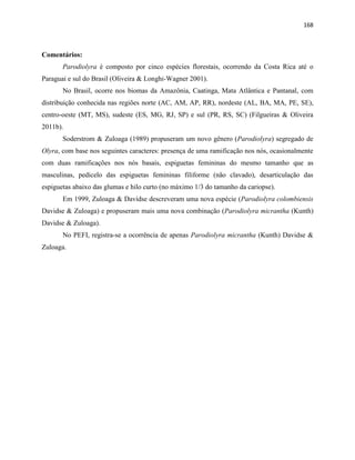 168
Comentários:
Parodiolyra é composto por cinco espécies florestais, ocorrendo da Costa Rica até o
Paraguai e sul do Brasil (Oliveira & Longhi-Wagner 2001).
No Brasil, ocorre nos biomas da Amazônia, Caatinga, Mata Atlântica e Pantanal, com
distribuição conhecida nas regiões norte (AC, AM, AP, RR), nordeste (AL, BA, MA, PE, SE),
centro-oeste (MT, MS), sudeste (ES, MG, RJ, SP) e sul (PR, RS, SC) (Filgueiras & Oliveira
2011b).
Soderstrom & Zuloaga (1989) propuseram um novo gênero (Parodiolyra) segregado de
Olyra, com base nos seguintes caracteres: presença de uma ramificação nos nós, ocasionalmente
com duas ramificações nos nós basais, espiguetas femininas do mesmo tamanho que as
masculinas, pedicelo das espiguetas femininas filiforme (não clavado), desarticulação das
espiguetas abaixo das glumas e hilo curto (no máximo 1/3 do tamanho da cariopse).
Em 1999, Zuloaga & Davidse descreveram uma nova espécie (Parodiolyra colombiensis
Davidse & Zuloaga) e propuseram mais uma nova combinação (Parodiolyra micrantha (Kunth)
Davidse & Zuloaga).
No PEFI, registra-se a ocorrência de apenas Parodiolyra micrantha (Kunth) Davidse &
Zuloaga.
 