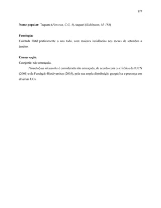 177
Nome popular: Taquara (Fonseca, C.G. 4), taquari (Kuhlmann, M. 188)
Fenologia:
Coletada fértil praticamente o ano todo, com maiores incidências nos meses de setembro a
janeiro.
Conservação:
Categoria: não ameaçada.
Parodiolyra micrantha é considerada não ameaçada, de acordo com os critérios da IUCN
(2001) e da Fundação Biodiversitas (2005), pela sua ampla distribuição geográfica e presença em
diversas UCs.
 