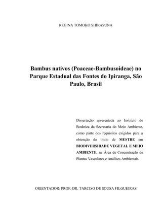 REGINA TOMOKO SHIRASUNA
Bambus nativos (Poaceae-Bambusoideae) no
Parque Estadual das Fontes do Ipiranga, São
Paulo, Brasil
Dissertação apresentada ao Instituto de
Botânica da Secretaria do Meio Ambiente,
como parte dos requisitos exigidos para a
obtenção do título de MESTRE em
BIODIVERSIDADE VEGETAL E MEIO
AMBIENTE, na Área de Concentração de
Plantas Vasculares e Análises Ambientais.
ORIENTADOR: PROF. DR. TARCISO DE SOUSA FILGUEIRAS
 