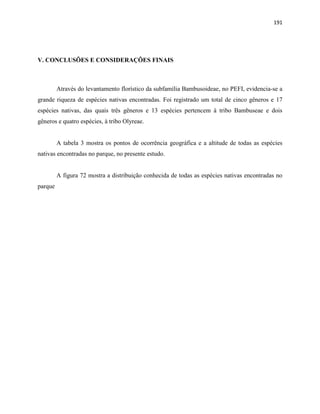 191
V. CONCLUSÕES E CONSIDERAÇÕES FINAIS
Através do levantamento florístico da subfamília Bambusoideae, no PEFI, evidencia-se a
grande riqueza de espécies nativas encontradas. Foi registrado um total de cinco gêneros e 17
espécies nativas, das quais três gêneros e 13 espécies pertencem à tribo Bambuseae e dois
gêneros e quatro espécies, à tribo Olyreae.
A tabela 3 mostra os pontos de ocorrência geográfica e a altitude de todas as espécies
nativas encontradas no parque, no presente estudo.
A figura 72 mostra a distribuição conhecida de todas as espécies nativas encontradas no
parque
 
