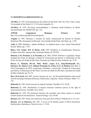 196
VI. REFERÊNCIAS BIBLIOGRÁFICAS:
Ab’Sáber, A. 1957. Geomorfologia do sítio urbano de São Paulo. Bol. Fac. Filos. Cienc. Letras,
Universidade de São Paulo 219: 1-355 (série Geografia 12).
Ab’Sáber, A. 1970. Províncias geomorfológicas e domínios morfo-climáticos no Brasil.
(Geomorfologia 20). IGEOG/USP pp. 1-26.
APWEB (Angiosperm Phylogeny Website) 2008.
http://www.mobot.org/mobot/research/apweb/
Aragaki, S. 1997. Florística e estrutura de trecho remanescente de floresta no Planalto
Paulistano (SP). Dissertação de Mestrado. Universidade de São Paulo, São Paulo. pp. 1-109.
Ardle, J. 2009. Bambúes y plantas herbáceas. La jardinería paso a paso. Royal Horticultural
Society. Blume pp. 1-159.
Baker, N.P., Linder, H.P. & Harley, E.H. 1995. Polyphyly of Arundinoideae (Poaceae):
Evidence from rbcL sequence data. Systematic Botany 20: 423-435.
Barbosa, L.M.; Potomati, A. & Peccinini, A.A. 2002. O PEFI: Histórico e Legislação. Parque
Estadual das Fontes do Ipiranga. Unidade de Conservação que Resiste a Urbanização de São
Paulo. Governo do Estado de São Paulo, Secretaria do Estado do Meio Ambiente. pp. 15-28.
Barros, F., Mamede, M.C.H., Melo, M.R.F., Lopes, E.A., Jung-Mendançolli, S.L.,
Kirizawa, M., Muniz, C.F.S., Makino-Watanabe, H., Chiea, S.A.C. & Melhem, T.S. 2002. A
Flora Fanerogâmica do PEFI: composição, afinidades e conservação. Unidade de Conservação
que Resiste a Urbanização de São Paulo. Governo do Estado de São Paulo, Secretaria do Estado
do Meio Ambiente. pp. 93-110.
Brea, M & Zucol, A.F. 2007. Guadua zuloagae sp. nov., the first petrified bamboo culm record
from the Ituzaingo formation (Pliocene), Parana basin, Argentina. Annals of Botany 100(4): 711-
723.
Budowski, G. 1963. Forest sucession in tropical lowlands, Turrialba 13(1): 42-44.
Budowski, G. 1965. Distribuition of tropical American rainforest species in the light of
sucessional processes. Turrialba 15(1): 40-42.
Budowski, G. 1970. The distinction between old secondary and climax species in tropical
Central American lowland forests. Tropical Ecology 11(1): 44-48.
Burman, A.G. 1985. Nature and composition of the grass flora of Brazil. Willdenowia 15: 211-233.
Burman, A.G. & Filgueiras, T.S. 1993. A review of the Bamboo genera of Brazil (Gramineae:
Bambusoideae: Bambuseae). Thaiszia, Kosice 3: 53-88.
 