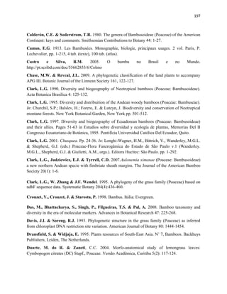 197
Calderón, C.E. & Soderstrom, T.R. 1980. The genera of Bambusoideae (Poaceae) of the American
Continent: keys and comments. Smithsonian Contributions to Botany 44: 1-27.
Camus, E.G. 1913. Les Bambusées. Monographie, biologie, principaux usages. 2 vol. Paris, P.
Lechevalier, pp. 1-215, 4 tab. (texte), 100 tab. (atlas).
Castro e Silva, R.M. 2005. O bambu no Brasil e no Mundo.
http://pt.scribd.com/doc/55662853/6/Colmo
Chase, M.W. & Reveal, J.L. 2009. A phylogenetic classification of the land plants to accompany
APG III. Botanic Journal of the Linnean Society 161, 122-127.
Clark, L.G. 1990. Diversity and biogeography of Neotropical bamboos (Poaceae: Bambusoideae).
Acta Botanica Brasilica 4: 125-132.
Clark, L.G. 1995. Diversity and distribuition of the Andean woody bamboos (Poaceae: Bambuseae).
In: Churchil, S.P.; Balslev, H.; Forero, E. & Luteyn, J. Biodiversity and conservation of Neotropical
montane forests. New York Botanical Garden, New York pp. 501-512.
Clark, L.G. 1997. Diversity and biogeography of Ecuadorean bamboos (Poaceae: Bambusoideae)
and their allies. Pages 51-63 in Estudios sobre diversidad y ecología de plantas, Memorias Del II
Congresso Ecuatoriano de Botánica, 1995. Pontifícia Universidad Católica Del Ecuador, Quito.
Clark, L.G. 2001. Chusquea. Pp. 24-36. In: Longhi-Wagner, H.M., Bittrich, V., Wanderley, M.G.L.
& Shepherd, G.J. (eds.) Poaceae-Flora Fanerogâmica do Estado de São Paulo v.1 (Wanderley.
M.G.L., Shepherd, G.J. & Giulietti, A.M., orgs.). Editora Hucitec: São Paulo. pp. 1-292.
Clark, L.G., Judziewicz, E.J. & Tyrrell, C.D. 2007.Aulonemia ximenae (Poaceae: Bambusoideae)
a new northern Andean specie with fimbriate sheath margins. The Journal of the American Bamboo
Society 20(1): 1-6.
Clark, L.G., W. Zhang & J.F. Wendel. 1995. A phylogeny of the grass family (Poaceae) based on
ndhF sequence data. Systematic Botany 204(4):436-460.
Crouzet, Y., Crouzet, J. & Starosta, P. 1998. Bambus. Itália: Evergreen.
Das, M., Bhattacharya, S., Singh, P., Filgueiras, T.S. & Pal, A. 2008. Bamboo taxonomy and
diversity in the era of molecular markers. Advances in Botanical Research 47: 225-268.
Davis, J.I. & Soreng, R.J. 1993. Phylogenetic structure in the grass family (Poaceae) as inferred
from chloroplast DNA restriction site variation. American Journal of Botany 80: 1444-1454.
Dransfield, S. & Widjaja, E. 1995. Plants resources of South-East Asia. N˚ 7, Bamboos. Backhuys
Publishers, Leiden, The Netherlands.
Duarte, M. do R. & Zaneti, C.C. 2004. Morfo-anatomical study of lemongrass leaves:
Cymbopogon citrates (DC) Stapf., Poaceae. Versão Acadêmica, Curitiba 5(2): 117-124.
 