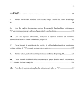xx
ANEXOS:..............................................................................................206
I. Bambus introduzidos, asiáticos, cultivados no Parque Estadual das Fontes do Ipiranga,
SP.................................................................................................................................................208
II. Lista das espécies introduzidas, asiáticas da subfamília Bambusoideae, cultivadas no
PEFI, com nome popular, procedência, figuras e dados de abundância......................................210
III. Lista das espécies introduzidas, cultivadas e exóticas asiáticas da subfamília
Bambusoideae do PEFI com as coordenadas geográficas...........................................................212
IV. Chave ilustrada de identificação das espécies da subfamília Bambusoideae introduzidas,
exóticas asiáticas do PEFI, baseada em caracteres vegetativos...................................................215
V. Bambus nativos, cultivados no Parque Estadual das Fontes do Ipiranga, SP..................220
VI. Chave ilustrada de identificação das espécies do gênero Raddia Bertol., cultivadas no
PEFI, baseada em caracteres gerais.............................................................................................221
VII. Fotos das diversas espécies de bambus asiáticos, cultivados no PEFI............................224
 