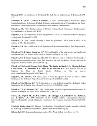 198
Dutra, J. 1938. Les bambusées de Rio Grande Du Sud. Revista Sudamericana de Botânica 5: 145-
152.
Fernandes, A.J.; Reis, L.A.M.dos & Carvalho, A. 2002. Caracterização do meio físico. Parque
Estadual das Fontes do Ipiranga. Unidade de Conservação que Resiste a Urbanização de São Paulo.
Governo do Estado de São Paulo, Secretaria do Estado do Meio Ambiente 49-62.
Filgueiras, T.S. 1988. Bambus nativos do Distrito Federal, Brasil (Gramineae: Bambusoideae).
Revista Brasileira de Botânica 11: 47-66.
Filgueiras, T.S. 1986. O conceito de fruto em gramíneas e seu uso na taxonomia da família. Pesquisa
Agropecuária Brasileira 21:93-100.
Filgueiras, T.S. 2004. Tatiana Sendulsky, a dama das gramíneas – 15 de julho de 1922 à 6 de
outubro de 2004. Hoehnea 31(3).
Filgueiras, T.S. 2005. Asiáticas no Brasil: Gramíneas (Poaceae) introduzidas da Ásia. Eugeniana 28:
3-18.
Filgueiras, T.S. & Santos Gonçalves, A.P. 2004. A Checklist of the basal grasses and bamboos in
Brazil (Poaceae). The Journal of the American Bamboo Society 18 (1): 7-18.
Filgueiras, T.S. & Santos-Gonçalves, A.P. 2006-2011. Bambus Nativos no Brasil: Oportunidades e
Desafios para seu Conhecimento. Anais do I Seminário Nacional do Bambu, Estrutura da Rede de
Pesquisa e Desenvovimento, Brasília, DF 33-42p.
Filgueiras, T.S., Longhi-Wagner, H.M., Viana, P.L., Zanin, A., Guglieri, A., Oliveira, R.C. de,
Canto-Dorow, T.S., Shirasuna, R.T., Valls, J.F.M., Oliveira, R.P. 2011. Poaceae in Lista de
Espécies da Flora do Brasil. Jardim Botânico do Rio de Janeiro
(http://floradobrasil.jbrj.gov.br/2011/FB000193).
Filgueiras, T.S., Oliveira, R.P. 2011a. Olyra in Lista de Espécies da Flora do Brasil. Jardim
Botânico do Rio de Janeiro (http://floradobrasil.jbrj.gov.br/2010/FB013360).
Filgueiras, T.S., Oliveira, R.P. 2011b. Parodiolyra in Lista de Espécies da Flora do Brasil. Jardim
Botânico do Rio de Janeiro (http://floradobrasil.jbrj.gov.br/2010/FB013424).
Filgueiras, T.S. & Shirasuna, R.T. 2009. Redescoberta de espécies presumivelmente extintas de
Poaceae da Flora de São Paulo, Brasil. Hoehnea 36(3): 507-509.
Fisher, A.E., Triplett, J.K., Ho, C.S., Schiller, A.D., Oltrogge, K.A., Schrodewr, E.S., Kelchner,
S.A. & Clark, L.G. 2009. Paraphyly in the bamboo subtribe Chusqueainae (Poaceae:
Bambusoideae) and a revised infrageneric classification for Chusquea. Sytematic Botany 34(4): 673-
683.
Fundação Biodiversitas 2005. Lista da Flora Brasileira Ameaçada de Extinção segundo Avaliação
no Workshop da Fundação Biodiversitas. (HTTP://www.biodiversitas.org.br)
Gibson, D.J. 2009. Grasses and grassland ecology. New York: Oxford Univ. Press. pp. 305.
 