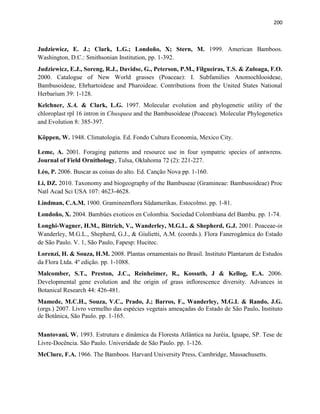 200
Judziewicz, E. J.; Clark, L.G.; Londoño, X; Stern, M. 1999. American Bamboos.
Washington, D.C.: Smithsonian Institution, pp. 1-392.
Judziewicz, E.J., Soreng, R.J., Davidse, G., Peterson, P.M., Filgueiras, T.S. & Zuloaga, F.O.
2000. Catalogue of New World grasses (Poaceae): I. Subfamilies Anomochlooideae,
Bambusoideae, Ehrhartoideae and Pharoideae. Contributions from the United States National
Herbarium 39: 1-128.
Kelchner, S.A. & Clark, L.G. 1997. Molecular evolution and phylogenetic utility of the
chloroplast rpl 16 intron in Chusquea and the Bambusoideae (Poaceae). Molecular Phylogenetics
and Evolution 8: 385-397.
Köppen, W. 1948. Climatologia. Ed. Fondo Cultura Economia, Mexico City.
Leme, A. 2001. Foraging patterns and resource use in four sympatric species of antwrens.
Journal of Field Ornithology, Tulsa, Oklahoma 72 (2): 221-227.
Léo, P. 2006. Buscar as coisas do alto. Ed. Canção Nova pp. 1-160.
Li, DZ. 2010. Taxonomy and biogeography of the Bambuseae (Gramineae: Bambusoideae) Proc
Natl Acad Sci USA 107: 4623-4628.
Lindman, C.A.M. 1900. Gramineenflora Südamerikas. Estocolmo. pp. 1-81.
Londoño, X. 2004. Bambúes exoticos en Colombia. Sociedad Colombiana del Bambu. pp. 1-74.
Longhi-Wagner, H.M., Bittrich, V., Wanderley, M.G.L. & Shepherd, G.J. 2001. Poaceae-in
Wanderley, M.G.L., Shepherd, G.J., & Giulietti, A.M. (coords.). Flora Fanerogâmica do Estado
de São Paulo. V. 1, São Paulo, Fapesp: Hucitec.
Lorenzi, H. & Souza, H.M. 2008. Plantas ornamentais no Brasil. Instituto Plantarum de Estudos
da Flora Ltda. 4º edição. pp. 1-1088.
Malcomber, S.T., Preston, J.C., Reinheimer, R., Kossuth, J & Kellog, E.A. 2006.
Developmental gene evolution and the origin of grass inflorescence diversity. Advances in
Botanical Research 44: 426-481.
Mamede, M.C.H., Souza, V.C., Prado, J.; Barros, F., Wanderley, M.G.L & Rando, J.G.
(orgs.) 2007. Livro vermelho das espécies vegetais ameaçadas do Estado de São Paulo. Instituto
de Botânica, São Paulo. pp. 1-165.
Mantovani, W. 1993. Estrutura e dinâmica da Floresta Atlântica na Juréia, Iguape, SP. Tese de
Livre-Docência. São Paulo. Univeridade de São Paulo. pp. 1-126.
McClure, F.A. 1966. The Bamboos. Harvard University Press, Cambridge, Massachusetts.
 