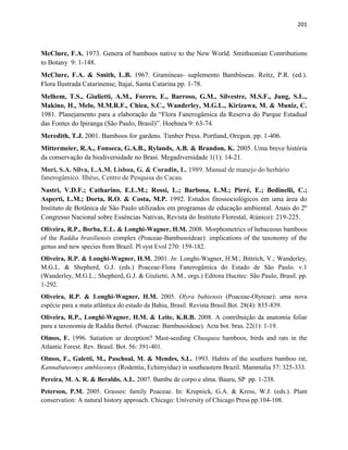 201
McClure, F.A. 1973. Genera of bamboos native to the New World. Smithsonian Contributions
to Botany 9: 1-148.
McClure, F.A. & Smith, L.B. 1967. Gramíneas- suplemento Bambúseas. Reitz, P.R. (ed.).
Flora Ilustrada Catarinense, Itajaí, Santa Catarina pp. 1-78.
Melhem, T.S., Giulietti, A.M., Forero, E., Barroso, G.M., Silvestre, M.S.F., Jung, S.L.,
Makino, H., Melo, M.M.R.F., Chiea, S.C., Wanderley, M.G.L., Kirizawa, M. & Muniz, C.
1981. Planejamento para a elaboração da “Flora Fanerogâmica da Reserva do Par ue Estadual
das Fontes do Ipiranga (São Paulo, Brasil)”. Hoehnea 9: 63-74.
Meredith, T.J. 2001. Bamboos for gardens. Timber Press. Portland, Oregon. pp. 1-406.
Mittermeier, R.A., Fonseca, G.A.B., Rylands, A.B. & Brandon, K. 2005. Uma breve história
da conservação da biodiversidade no Brasi. Megadiversidade 1(1): 14-21.
Mori, S.A. Silva, L.A.M. Lisboa, G. & Coradin, L. 1989. Manual de manejo do herbário
fanerogâmico. Ilhéus, Centro de Pesquisa do Cacau.
Nastri, V.D.F.; Catharino, E.L.M.; Rossi, L.; Barbosa, L.M.; Pirré, E.; Bedinelli, C.;
Asperti, L.M.; Dorta, R.O. & Costa, M.P. 1992. Estudos fitossociológicos em uma área do
Instituto de Botânica de São Paulo utilizados em programas de educação ambiental. Anais do 2º
Congresso Nacional sobre Essências Nativas, Revista do Instituto Florestal, 4(único): 219-225.
Oliveira, R.P., Borba, E.L. & Longhi-Wagner, H.M. 2008. Morphometrics of hebaceous bamboos
of the Raddia brasiliensis complex (Poaceae-Bambusoideae): implications of the taxonomy of the
genus and new species from Brazil. Pl syst Evol 270: 159-182.
Oliveira, R.P. & Longhi-Wagner, H.M. 2001. In: Longhi-Wagner, H.M.; Bittrich, V.; Wanderley,
M.G.L. & Shepherd, G.J. (eds.) Poaceae-Flora Fanerogâmica do Estado de São Paulo. v.1
(Wanderley, M.G.L.; Shepherd, G.J. & Giulietti, A.M., orgs.) Editora Hucitec: São Paulo, Brasil. pp.
1-292.
Oliveira, R.P. & Longhi-Wagner, H.M. 2005. Olyra bahiensis (Poaceae-Olyreae): uma nova
espécie para a mata atlântica do estado da Bahia, Brasil. Revista Brasil.Bot. 28(4): 835-839.
Oliveira, R.P., Longhi-Wagner, H.M. & Leite, K.R.B. 2008. A contribuição da anatomia foliar
para a taxonomia de Raddia Bertol. (Poaceae: Bambusoideae). Acta bot. bras. 22(1): 1-19.
Olmos, F. 1996. Satiation ur deception? Mast-seeding Chusquea bamboos, birds and rats in the
Atlantic Forest. Rev. Brasil. Bot. 56: 391-401.
Olmos, F., Galetti, M., Paschoal, M. & Mendes, S.L. 1993. Habits of the southern bamboo rat,
Kannabateomys ambloyonyx (Rodentia, Echimyidae) in southeastern Brazil. Mammalia 57: 325-333.
Pereira, M. A. R. & Beraldo, A.L. 2007. Bambu de corpo e alma. Bauru, SP pp. 1-238.
Peterson, P.M. 2005. Grasses: family Poaceae. In: Krupnick, G.A. & Kress, W.J. (eds.). Plant
conservation: A natural history approach. Chicago: University of Chicago Press pp.104-108.
 