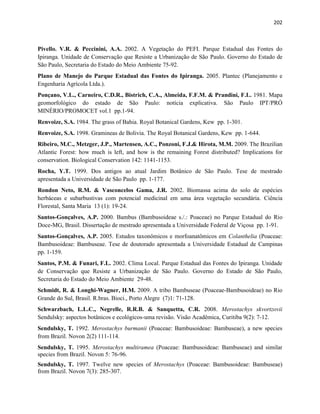 202
Pivello. V.R. & Peccinini, A.A. 2002. A Vegetação do PEFI. Parque Estadual das Fontes do
Ipiranga. Unidade de Conservação que Resiste a Urbanização de São Paulo. Governo do Estado de
São Paulo, Secretaria do Estado do Meio Ambiente 75-92.
Plano de Manejo do Parque Estadual das Fontes do Ipiranga. 2005. Plantec (Planejamento e
Engenharia Agrícola Ltda.).
Ponçano, V.L., Carneiro, C.D.R., Bistrich, C.A., Almeida, F.F.M. & Prandini, F.L. 1981. Mapa
geomorfológico do estado de São Paulo: notícia explicativa. São Paulo IPT/PRÓ
MINÉRIO/PROMOCET vol.1 pp.1-94.
Renvoize, S.A. 1984. The grass of Bahia. Royal Botanical Gardens, Kew pp. 1-301.
Renvoize, S.A. 1998. Gramineas de Bolivia. The Royal Botanical Gardens, Kew pp. 1-644.
Ribeiro, M.C., Metzger, J.P., Martensen, A.C., Ponzoni, F.J.& Hirota, M.M. 2009. The Brazilian
Atlantic Forest: how much is left, and how is the remaining Forest distributed? Implications for
conservation. Biological Conservation 142: 1141-1153.
Rocha, Y.T. 1999. Dos antigos ao atual Jardim Botânico de São Paulo. Tese de mestrado
apresentada a Universidade de São Paulo pp. 1-177.
Rondon Neto, R.M. & Vasconcelos Gama, J.R. 2002. Biomassa acima do solo de espécies
herbáceas e subarbustivas com potencial medicinal em uma área vegetação secundária. Ciência
Florestal, Santa Maria 13 (1): 19-24.
Santos-Gonçalves, A.P. 2000. Bambus (Bambusoideae s./.: Poaceae) no Parque Estadual do Rio
Doce-MG, Brasil. Dissertação de mestrado apresentada a Universidade Federal de Viçosa pp. 1-91.
Santos-Gonçalves, A.P. 2005. Estudos taxonômicos e morfoanatômicos em Colanthelia (Poaceae:
Bambusoideae: Bambuseae. Tese de doutorado apresentada a Universidade Estadual de Campinas
pp. 1-159.
Santos, P.M. & Funari, F.L. 2002. Clima Local. Parque Estadual das Fontes do Ipiranga. Unidade
de Conservação que Resiste a Urbanização de São Paulo. Governo do Estado de São Paulo,
Secretaria do Estado do Meio Ambiente 29-48.
Schmidt, R. & Longhi-Wagner, H.M. 2009. A tribo Bambuseae (Poaceae-Bambusoideae) no Rio
Grande do Sul, Brasil. R.bras. Bioci., Porto Alegre (7)1: 71-128.
Schwarzbach, L.L.C., Negrelle, R.R.B. & Sanquetta, C.R. 2008. Merostachys skvortzovii
Sendulsky: aspectos botânicos e ecológicos-uma revisão. Visão Acadêmica, Curitiba 9(2): 7-12.
Sendulsky, T. 1992. Merostachys burmanii (Poaceae: Bambusoideae: Bambuseae), a new species
from Brazil. Novon 2(2) 111-114.
Sendulsky, T. 1995. Merostachys multiramea (Poaceae: Bambusoideae: Bambuseae) and similar
species from Brazil. Novon 5: 76-96.
Sendulsky, T. 1997. Twelve new species of Merostachys (Poaceae: Bambusoideae: Bambuseae)
from Brazil. Novon 7(3): 285-307.
 